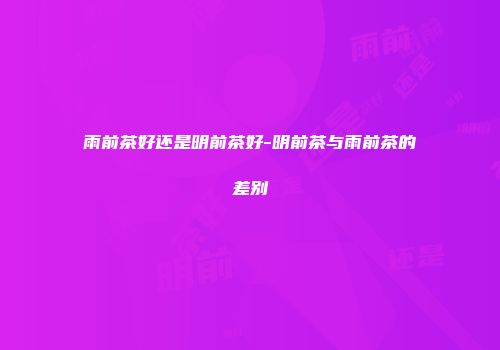 雨前茶好还是明前茶好-明前茶与雨前茶的差别