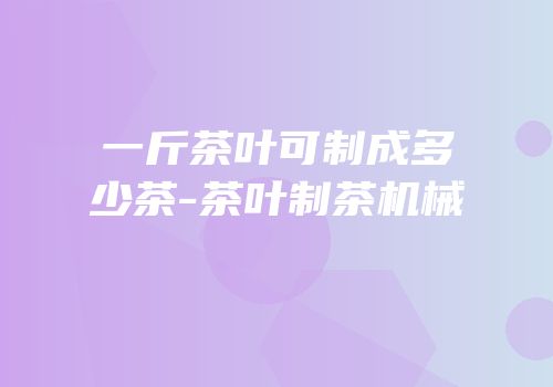 一斤茶叶可制成多少茶-茶叶制茶机械