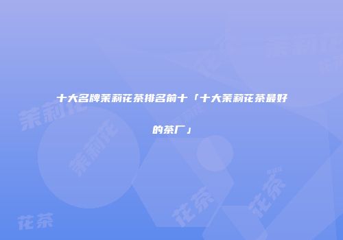 十大名牌茉莉花茶排名前十「十大茉莉花茶最好的茶厂」