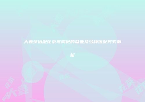 大麦茶搭配花茶与枸杞的益处及多种搭配方式解析