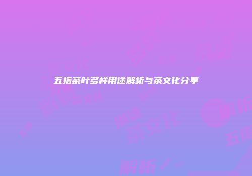 五指茶叶多样用途解析与茶文化分享