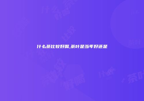 什么茶比较好喝,茶叶是当年好还是