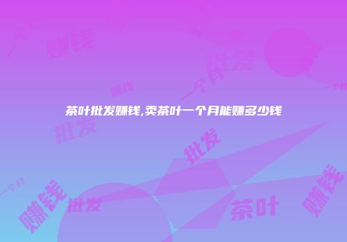 茶叶批发赚钱,卖茶叶一个月能赚多少钱
