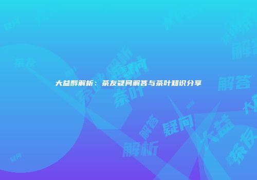 大益醇解析：茶友疑问解答与茶叶知识分享