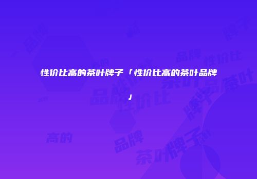 性价比高的茶叶牌子「性价比高的茶叶品牌」