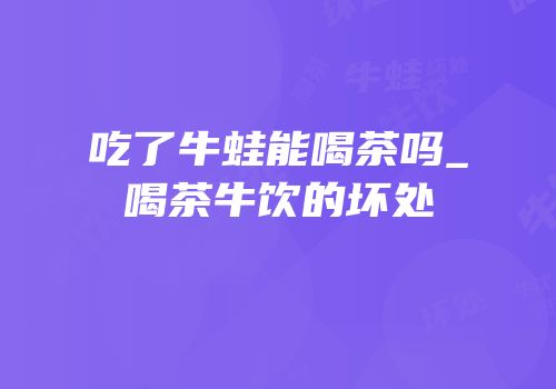 吃了牛蛙能喝茶吗_喝茶牛饮的坏处
