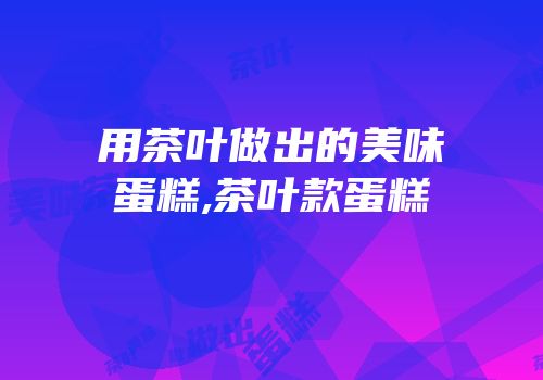 用茶叶做出的美味蛋糕,茶叶款蛋糕