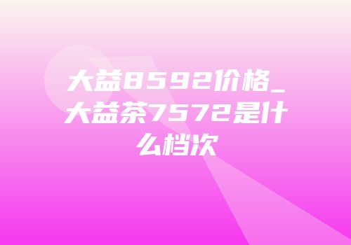 大益8592价格_大益茶7572是什么档次