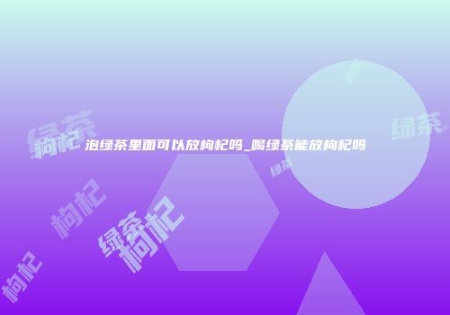 泡绿茶里面可以放枸杞吗_喝绿茶能放枸杞吗
