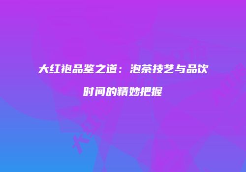 大红袍品鉴之道：泡茶技艺与品饮时间的精妙把握