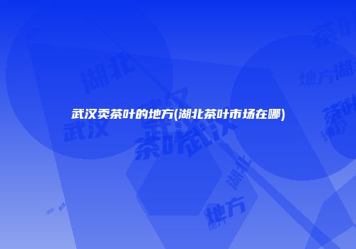 武汉卖茶叶的地方(湖北茶叶市场在哪)