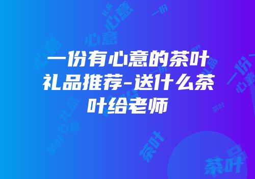 一份有心意的茶叶礼品推荐-送什么茶叶给老师