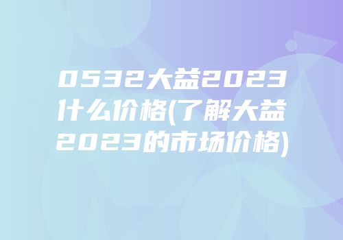 0532大益2023什么价格(了解大益2023的市场价格)