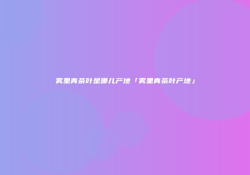 雾里青茶叶是哪儿产地「雾里青茶叶产地」