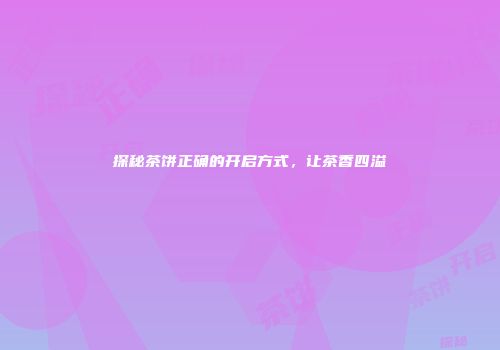 探秘茶饼正确的开启方式，让茶香四溢