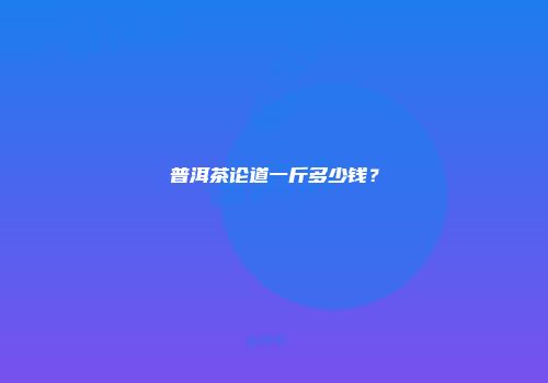 普洱茶论道一斤多少钱？