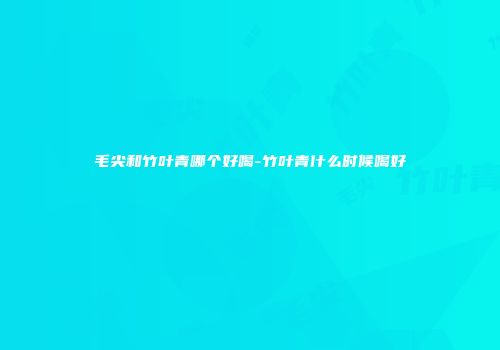 毛尖和竹叶青哪个好喝-竹叶青什么时候喝好
