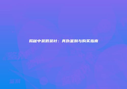 揭秘中茶假茶叶：真伪鉴别与购买指南
