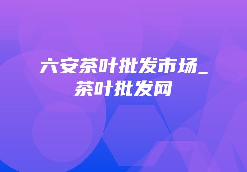 六安茶叶批发市场_茶叶批发网
