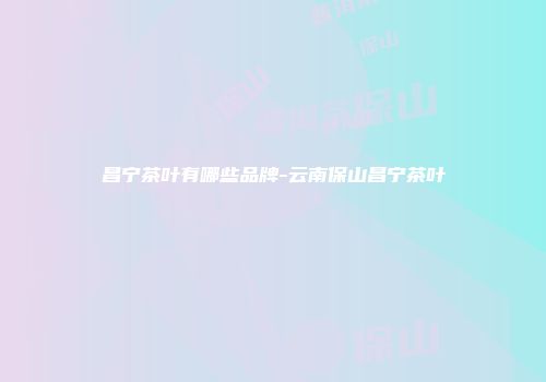 昌宁茶叶有哪些品牌-云南保山昌宁茶叶