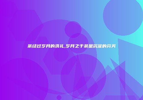 茶经过岁月的洗礼,岁月之于茶是沉淀的芬芳