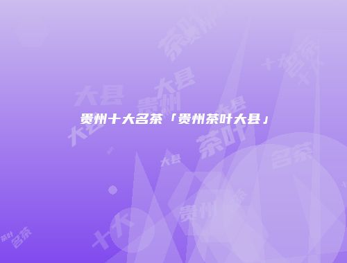 贵州十大名茶「贵州茶叶大县」