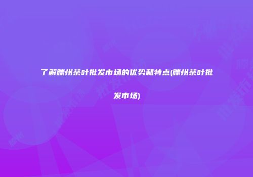 了解滕州茶叶批发市场的优势和特点(滕州茶叶批发市场)