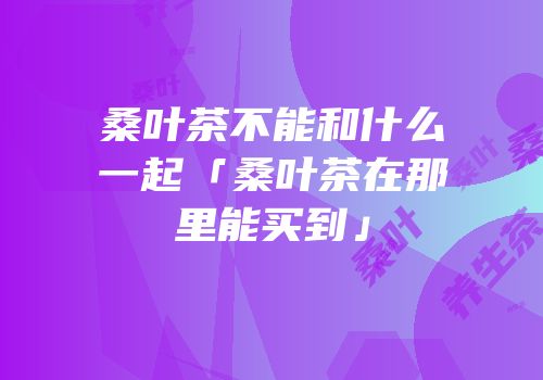 桑叶茶不能和什么一起「桑叶茶在那里能买到」