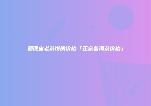 最便宜老茶饼的价格「正宗普洱茶价格」