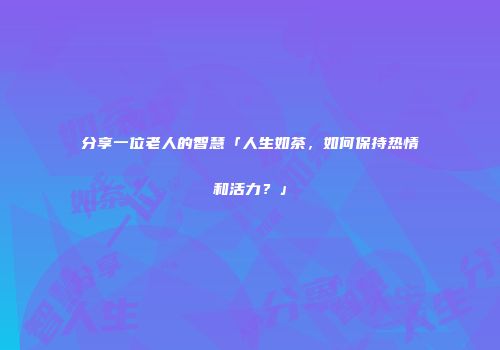 分享一位老人的智慧「人生如茶，如何保持热情和活力？」