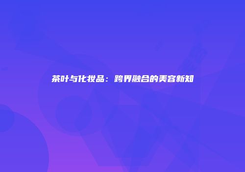 茶叶与化妆品：跨界融合的美容新知