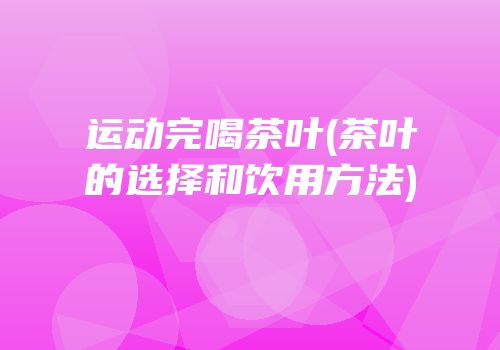运动完喝茶叶(茶叶的选择和饮用方法)
