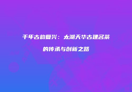 千年古韵复兴：太湖天华古建名茶的传承与创新之路