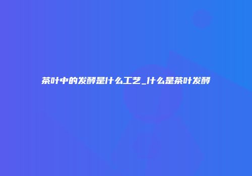 茶叶中的发酵是什么工艺_什么是茶叶发酵