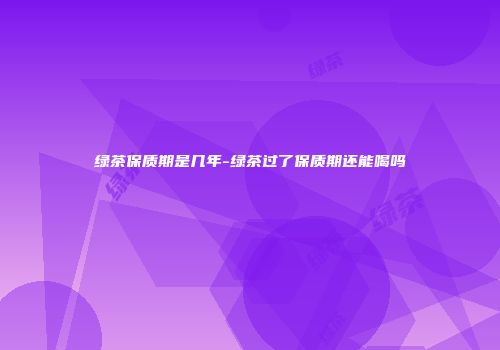 绿茶保质期是几年-绿茶过了保质期还能喝吗