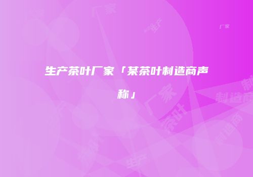 生产茶叶厂家「某茶叶制造商声称」