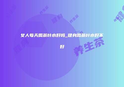 女人每天喝茶叶水好吗_健身喝茶叶水好不好