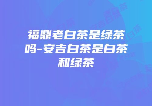 福鼎老白茶是绿茶吗-安吉白茶是白茶和绿茶