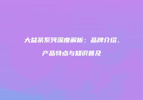 大益茶系列深度解析：品牌介绍、产品特点与知识普及