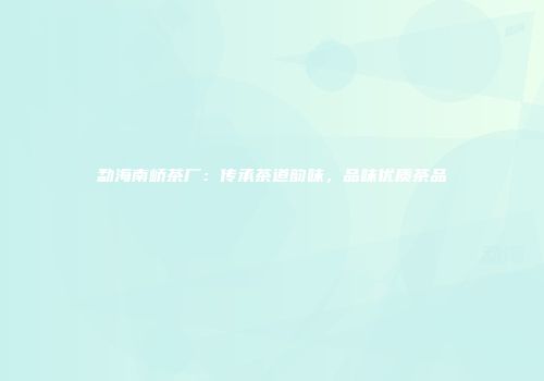 勐海南峤茶厂：传承茶道韵味，品味优质茶品