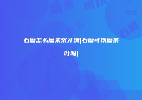 石磨怎么磨米浆才滑(石磨可以磨茶叶吗)