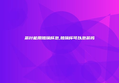茶叶能用玻璃杯泡,玻璃杯可以泡茶吗