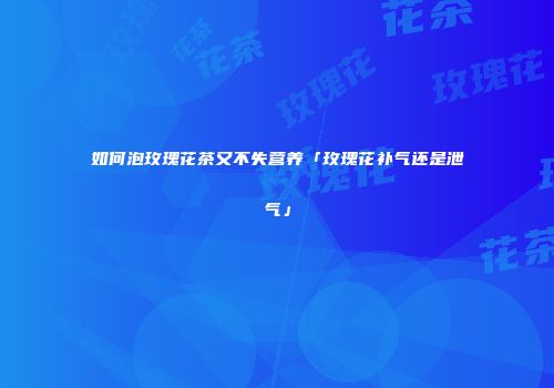如何泡玫瑰花茶又不失营养「玫瑰花补气还是泄气」