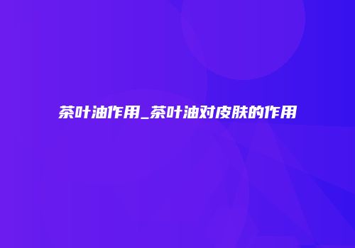 茶叶油作用_茶叶油对皮肤的作用
