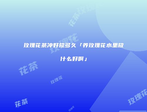 玫瑰花茶冲好放多久「养玫瑰花水里放什么好啊」