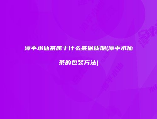 漳平水仙茶属于什么茶保质期(漳平水仙茶的包装方法)