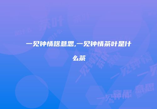 一见钟情啥意思,一见钟情茶叶是什么茶