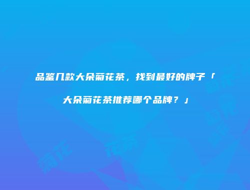 品鉴几款大朵菊花茶，找到最好的牌子「大朵菊花茶推荐哪个品牌？」
