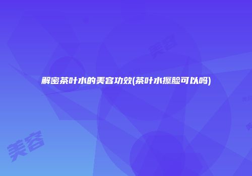 解密茶叶水的美容功效(茶叶水擦脸可以吗)