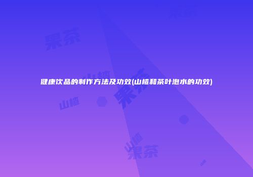 健康饮品的制作方法及功效(山楂和茶叶泡水的功效)